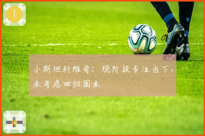 小斯坦科维奇：现阶段专注当下，未考虑回归国米