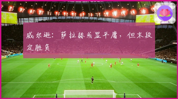 威尔逊：萨拉赫或显平庸，但末段定胜负