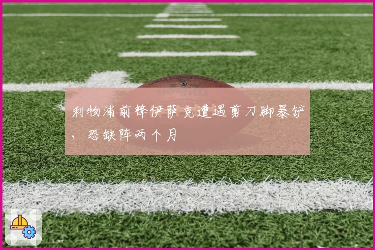 利物浦前锋伊萨克遭遇剪刀脚暴铲，恐缺阵两个月