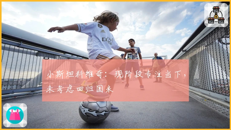 小斯坦科维奇：现阶段专注当下，未考虑回归国米